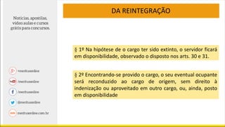 § 1º Na hipótese de o cargo ter sido extinto, o servidor ficará
em disponibilidade, observado o disposto nos arts. 30 e 31.
§ 2º Encontrando-se provido o cargo, o seu eventual ocupante
será reconduzido ao cargo de origem, sem direito à
indenização ou aproveitado em outro cargo, ou, ainda, posto
em disponibilidade
DA REINTEGRAÇÃO
 
