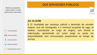 CF
DOS SERVIDORES PÚBLICOS
Art. 41 CF/88
§ 2º Invalidada por sentença judicial a demissão do servidor
estável, será ele reintegrado, e o eventual ocupante da vaga, se
estável, reconduzido ao cargo de origem, sem direito a
indenização, aproveitado em outro cargo ou posto em
disponibilidade com remuneração proporcional ao tempo de
serviço
 