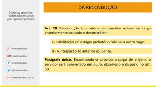 DA RECONDUÇÃO
Art. 29. Recondução é o retorno do servidor estável ao cargo
anteriormente ocupado e decorrerá de:
I - inabilitação em estágio probatório relativo a outro cargo;
II - reintegração do anterior ocupante.
Parágrafo único. Encontrando-se provido o cargo de origem, o
servidor será aproveitado em outro, observado o disposto no art.
30.
 