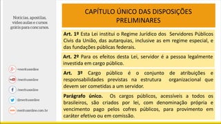 CAPÍTULO ÚNICO DAS DISPOSIÇÕES
PRELIMINARES
Art. 1º Esta Lei institui o Regime Jurídico dos Servidores Públicos
Civis da União, das autarquias, inclusive as em regime especial, e
das fundações públicas federais.
Art. 2º Para os efeitos desta Lei, servidor é a pessoa legalmente
investida em cargo público.
Art. 3º Cargo público é o conjunto de atribuições e
responsabilidades previstas na estrutura organizacional que
devem ser cometidas a um servidor.
Parágrafo único. Os cargos públicos, acessíveis a todos os
brasileiros, são criados por lei, com denominação própria e
vencimento pago pelos cofres públicos, para provimento em
caráter efetivo ou em comissão.
 