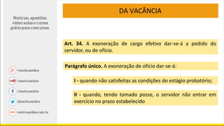 Art. 34. A exoneração de cargo efetivo dar-se-á a pedido do
servidor, ou de ofício.
Parágrafo único. A exoneração de ofício dar-se-á:
I - quando não satisfeitas as condições do estágio probatório;
II - quando, tendo tomado posse, o servidor não entrar em
exercício no prazo estabelecido
DA VACÂNCIA
 