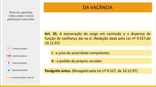 Art. 35. A exoneração de cargo em comissão e a dispensa de
função de confiança dar-se-á: (Redação dada pela Lei nº 9.527,de
10.12.97)
Parágrafo único. (Revogado pela Lei nº 9.527, de 10.12.97)
I - a juízo da autoridade competente;
II - a pedido do próprio servidor.
DA VACÂNCIA
 