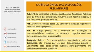 CAPÍTULO ÚNICO DAS DISPOSIÇÕES
PRELIMINARES
Art. 1º Esta Lei institui o Regime Jurídico dos Servidores Públicos
Civis da União, das autarquias, inclusive as em regime especial, e
das fundações públicas federais.
Art. 2º Para os efeitos desta Lei, servidor é a pessoa legalmente
investida em cargo público.
Art. 3º Cargo público é o conjunto de atribuições e
responsabilidades previstas na estrutura organizacional que
devem ser cometidas a um servidor.
Parágrafo único. Os cargos públicos, acessíveis a todos os
brasileiros, são criados por lei, com denominação própria e
vencimento pago pelos cofres públicos, para provimento em
caráter efetivo ou em comissão.
 