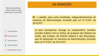III - a pedido, para outra localidade, independentemente do
interesse da Administração: (Incluído pela Lei nº 9.527, de
10.12.97)
DA REMOÇÃO
a) para acompanhar cônjuge ou companheiro, também
servidor público civil ou militar, de qualquer dos Poderes da
União, dos Estados, do Distrito Federal e dos Municípios,
que foi deslocado no interesse da Administração; (Incluído
pela Lei nº 9.527, de 10.12.97)
 
