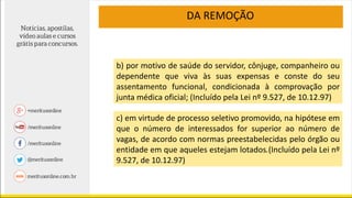 b) por motivo de saúde do servidor, cônjuge, companheiro ou
dependente que viva às suas expensas e conste do seu
assentamento funcional, condicionada à comprovação por
junta médica oficial; (Incluído pela Lei nº 9.527, de 10.12.97)
DA REMOÇÃO
c) em virtude de processo seletivo promovido, na hipótese em
que o número de interessados for superior ao número de
vagas, de acordo com normas preestabelecidas pelo órgão ou
entidade em que aqueles estejam lotados.(Incluído pela Lei nº
9.527, de 10.12.97)
 