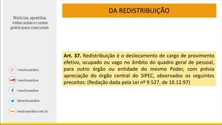 Art. 37. Redistribuição é o deslocamento de cargo de provimento
efetivo, ocupado ou vago no âmbito do quadro geral de pessoal,
para outro órgão ou entidade do mesmo Poder, com prévia
apreciação do órgão central do SIPEC, observados os seguintes
preceitos: (Redação dada pela Lei nº 9.527, de 10.12.97)
DA REDISTRIBUIÇÃO
 