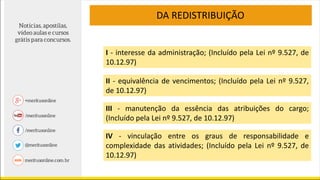 I - interesse da administração; (Incluído pela Lei nº 9.527, de
10.12.97)
II - equivalência de vencimentos; (Incluído pela Lei nº 9.527,
de 10.12.97)
III - manutenção da essência das atribuições do cargo;
(Incluído pela Lei nº 9.527, de 10.12.97)
IV - vinculação entre os graus de responsabilidade e
complexidade das atividades; (Incluído pela Lei nº 9.527, de
10.12.97)
DA REDISTRIBUIÇÃO
 