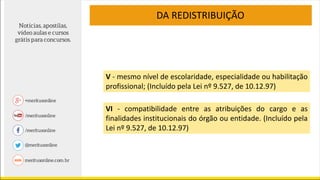 V - mesmo nível de escolaridade, especialidade ou habilitação
profissional; (Incluído pela Lei nº 9.527, de 10.12.97)
VI - compatibilidade entre as atribuições do cargo e as
finalidades institucionais do órgão ou entidade. (Incluído pela
Lei nº 9.527, de 10.12.97)
DA REDISTRIBUIÇÃO
 