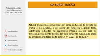 DA SUBSTITUIÇÃO
Art. 38. Os servidores investidos em cargo ou função de direção ou
chefia e os ocupantes de cargo de Natureza Especial terão
substitutos indicados no regimento interno ou, no caso de
omissão, previamente designados pelo dirigente máximo do órgão
ou entidade. (Redação dada pela Lei nº 9.527, de 10.12.97)
 