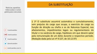 § 1º O substituto assumirá automática e cumulativamente,
sem prejuízo do cargo que ocupa, o exercício do cargo ou
função de direção ou chefia e os de Natureza Especial, nos
afastamentos, impedimentos legais ou regulamentares do
titular e na vacância do cargo, hipóteses em que deverá optar
pela remuneração de um deles durante o respectivo período.
(Redação dada pela Lei nº 9.527, de 10.12.97)
DA SUBSTITUIÇÃO
 