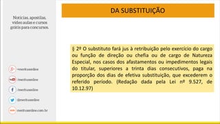 § 2º O substituto fará jus à retribuição pelo exercício do cargo
ou função de direção ou chefia ou de cargo de Natureza
Especial, nos casos dos afastamentos ou impedimentos legais
do titular, superiores a trinta dias consecutivos, paga na
proporção dos dias de efetiva substituição, que excederem o
referido período. (Redação dada pela Lei nº 9.527, de
10.12.97)
DA SUBSTITUIÇÃO
 