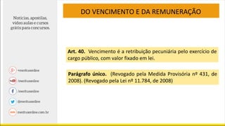 DO VENCIMENTO E DA REMUNERAÇÃO
Art. 40. Vencimento é a retribuição pecuniária pelo exercício de
cargo público, com valor fixado em lei.
Parágrafo único. (Revogado pela Medida Provisória nº 431, de
2008). (Revogado pela Lei nº 11.784, de 2008)
 