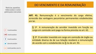 DO VENCIMENTO E DA REMUNERAÇÃO
ART. 41. Remuneração é o vencimento do cargo efetivo,
acrescido das vantagens pecuniárias permanentes estabelecidas
em lei.
§ 1º A remuneração do servidor investido em função ou
cargo em comissão será paga na forma prevista no art. 62.
§ 2º O servidor investido em cargo em comissão de órgão ou
entidade diversa da de sua lotação receberá a remuneração
de acordo com o estabelecido no § 1o do art. 93.
 