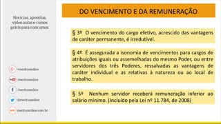 DO VENCIMENTO E DA REMUNERAÇÃO
§ 3º O vencimento do cargo efetivo, acrescido das vantagens
de caráter permanente, é irredutível.
§ 4º É assegurada a isonomia de vencimentos para cargos de
atribuições iguais ou assemelhadas do mesmo Poder, ou entre
servidores dos três Poderes, ressalvadas as vantagens de
caráter individual e as relativas à natureza ou ao local de
trabalho.
§ 5º Nenhum servidor receberá remuneração inferior ao
salário mínimo. (Incluído pela Lei nº 11.784, de 2008)
 