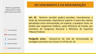 DO VENCIMENTO E DA REMUNERAÇÃO
Art. 42. Nenhum servidor poderá perceber, mensalmente, a
título de remuneração, importância superior à soma dos valores
percebidos como remuneração, em espécie, a qualquer título, no
âmbito dos respectivos Poderes, pelos Ministros de Estado, por
membros do Congresso Nacional e Ministros do Supremo
Tribunal Federal.
Parágrafo único. Excluem-se do teto de remuneração as
vantagens previstas nos incisos II a VII do art. 61.
 