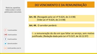 DO VENCIMENTO E DA REMUNERAÇÃO
Art. 43. (Revogado pela Lei nº 9.624, de 2.4.98)
(Vide Lei nº 9.624, de 2.4.98)
Art. 44. O servidor perderá:
I - a remuneração do dia em que faltar ao serviço, sem motivo
justificado; (Redação dada pela Lei nº 9.527, de 10.12.97)
 