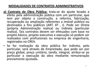 MODALIDADES DE CONTRATOS ADMINISTRATIVOS
a) Contrato de Obra Pública: trata-se do ajuste levado a
efeito pela administração pública com um particular, que
tem por objeto a construção, a reforma, fabricação,
recuperação ou ampliação referentes a imóvel público ou
destinados a fins públicos (ART. 6º , I). Pode ser Direta
(própria Administração realiza) ou Indireta (particular
realiza). Tais contratos devem ser efetuados com base no
projeto básico, projeto executivo e execução só podem ser
realizados com profissionais ou empresa de engenharia,
registrados no CREA.
• Se for realização da obra pública for indireta, pelo
particular, será através de Empreitada, que pode ser por
preço global, preço unitário, tarefa, integral, atribui-se ao
particular a execução da obra mediante remuneração
previamente ajustada.
19
 