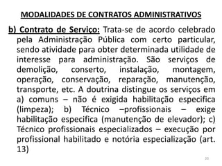 MODALIDADES DE CONTRATOS ADMINISTRATIVOS
b) Contrato de Serviço: Trata-se de acordo celebrado
pela Administração Pública com certo particular,
sendo atividade para obter determinada utilidade de
interesse para administração. São serviços de
demolição, conserto, instalação, montagem,
operação, conservação, reparação, manutenção,
transporte, etc. A doutrina distingue os serviços em
a) comuns – não é exigida habilitação especifica
(limpeza); b) Técnico –profissionais – exige
habilitação especifica (manutenção de elevador); c)
Técnico profissionais especializados – execução por
profissional habilitado e notória especialização (art.
13)
20
 