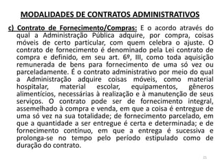 MODALIDADES DE CONTRATOS ADMINISTRATIVOS
c) Contrato de Fornecimento/Compras: E o acordo através do
qual a Administração Pública adquire, por compra, coisas
móveis de certo particular, com quem celebra o ajuste. O
contrato de fornecimento é denominado pela Lei contrato de
compra e definido, em seu art. 6º, III, como toda aquisição
remunerada de bens para fornecimento de uma só vez ou
parceladamente. É o contrato administrativo por meio do qual
a Administração adquire coisas móveis, como material
hospitalar, material escolar, equipamentos, gêneros
alimentícios, necessárias à realização e à manutenção de seus
serviços. O contrato pode ser de fornecimento integral,
assemelhado à compra e venda, em que a coisa é entregue de
uma só vez na sua totalidade; de fornecimento parcelado, em
que a quantidade a ser entregue é certa e determinada; e de
fornecimento contínuo, em que a entrega é sucessiva e
prolonga-se no tempo pelo período estipulado como de
duração do contrato.
21
 