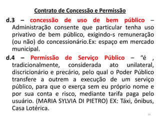 d.3 – concessão de uso de bem público –
Administração consente que particular tenha uso
privativo de bem público, exigindo-s remuneração
(ou não) do concessionário.Ex: espaço em mercado
municipal.
d.4 – Permissão de Serviço Público – “é ,
tradicionalmente, considerada ato unilateral,
discricionário e precário, pelo qual o Poder Público
transfere a outrem a execução de um serviço
público, para que o exerça sem eu próprio nome e
por sua conta e risco, mediante tarifa paga pelo
usuário. (MARIA SYLVIA DI PIETRO) EX: Táxi, ônibus,
Casa Lotérica.
24
Contrato de Concessão e Permissão
 