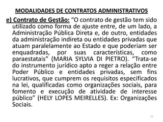 e) Contrato de Gestão: “O contrato de gestão tem sido
utilizado como forma de ajuste entre, de um lado, a
Administração Pública Direta e, de outro, entidades
da administração indireta ou entidades privadas que
atuam paralelamente ao Estado e que poderiam ser
enquadradas, por suas características, como
paraestatais” (MARIA SYLVIA DI PIETRO). “Trata-se
do instrumento jurídico apto a reger a relação entre
Poder Público e entidades privadas, sem fins
lucrativos, que cumprem os requisitos especificados
na lei, qualificadas como organizações sociais, para
fomento e execução de atividade de interesse
público” (HELY LOPES MEIRELLES). Ex: Organizações
Sociais.
25
MODALIDADES DE CONTRATOS ADMINISTRATIVOS
 