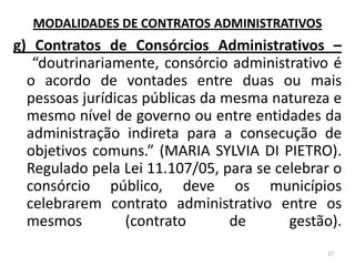 g) Contratos de Consórcios Administrativos –
“doutrinariamente, consórcio administrativo é
o acordo de vontades entre duas ou mais
pessoas jurídicas públicas da mesma natureza e
mesmo nível de governo ou entre entidades da
administração indireta para a consecução de
objetivos comuns.” (MARIA SYLVIA DI PIETRO).
Regulado pela Lei 11.107/05, para se celebrar o
consórcio público, deve os municípios
celebrarem contrato administrativo entre os
mesmos (contrato de gestão).
27
MODALIDADES DE CONTRATOS ADMINISTRATIVOS
 