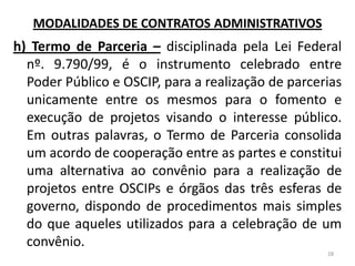 h) Termo de Parceria – disciplinada pela Lei Federal
nº. 9.790/99, é o instrumento celebrado entre
Poder Público e OSCIP, para a realização de parcerias
unicamente entre os mesmos para o fomento e
execução de projetos visando o interesse público.
Em outras palavras, o Termo de Parceria consolida
um acordo de cooperação entre as partes e constitui
uma alternativa ao convênio para a realização de
projetos entre OSCIPs e órgãos das três esferas de
governo, dispondo de procedimentos mais simples
do que aqueles utilizados para a celebração de um
convênio.
28
MODALIDADES DE CONTRATOS ADMINISTRATIVOS
 
