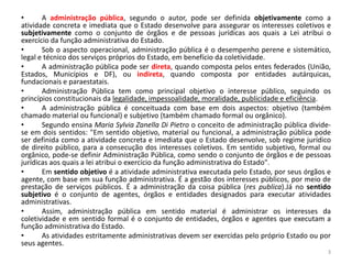 • A administração pública, segundo o autor, pode ser definida objetivamente como a
atividade concreta e imediata que o Estado desenvolve para assegurar os interesses coletivos e
subjetivamente como o conjunto de órgãos e de pessoas jurídicas aos quais a Lei atribui o
exercício da função administrativa do Estado.
• Sob o aspecto operacional, administração pública é o desempenho perene e sistemático,
legal e técnico dos serviços próprios do Estado, em benefício da coletividade.
• A administração pública pode ser direta, quando composta pelos entes federados (União,
Estados, Municípios e DF), ou indireta, quando composta por entidades autárquicas,
fundacionais e paraestatais.
• Administração Pública tem como principal objetivo o interesse público, seguindo os
princípios constitucionais da legalidade, impessoalidade, moralidade, publicidade e eficiência.
• A administração pública é conceituada com base em dois aspectos: objetivo (também
chamado material ou funcional) e subjetivo (também chamado formal ou orgânico).
• Segundo ensina Maria Sylvia Zanella Di Pietro o conceito de administração pública divide-
se em dois sentidos: "Em sentido objetivo, material ou funcional, a administração pública pode
ser definida como a atividade concreta e imediata que o Estado desenvolve, sob regime jurídico
de direito público, para a consecução dos interesses coletivos. Em sentido subjetivo, formal ou
orgânico, pode-se definir Administração Pública, como sendo o conjunto de órgãos e de pessoas
jurídicas aos quais a lei atribui o exercício da função administrativa do Estado".
• Em sentido objetivo é a atividade administrativa executada pelo Estado, por seus órgãos e
agente, com base em sua função administrativa. É a gestão dos interesses públicos, por meio de
prestação de serviços públicos. É a administração da coisa pública (res publica).Já no sentido
subjetivo é o conjunto de agentes, órgãos e entidades designados para executar atividades
administrativas.
• Assim, administração pública em sentido material é administrar os interesses da
coletividade e em sentido formal é o conjunto de entidades, órgãos e agentes que executam a
função administrativa do Estado.
• As atividades estritamente administrativas devem ser exercidas pelo próprio Estado ou por
seus agentes.
3
 