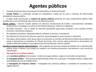Agentes públicos
• Conjunto de pessoas físicas que exercem função pública no âmbito do Estado.
• Função Pública é a atribuição, encargo ou competência, criadas por lei, para o exercício de determinada
atividade de natureza pública.
• A seguir serão conceituadas as espécies de agentes públicos existentes em nosso ordenamento público. Cabe
ressaltar que é uma classificação não unânime da doutrinária pátria.
Agente político – exercem funções públicas da estrutura constitucional do Estado e desempenham atividades
fundamentais e estratégicas na estrutura dos Poderes Executivo, Judiciário e Legislativo.
• No poder executivo – são os chefes do executivo (presidente, governador, prefeito) e seus auxiliares diretos
(ministros e secretários estaduais).
• No Legislativo (senadores; deputados federais, estaduais e distritais; e vereadores).
• No Judiciário (os ministros de tribunais superiores, desembargadores, juízes titulares e substituto).
• Para alguns doutrinadores, além desses deve-se acrescentar os membros do Ministério Público (procuradores de
justiça e promotores), os membros do Tribunal de Contas. Uma minoria ainda acrescenta os procuradores de
estado e defensores públicos. Esses agentes são remunerados por meio de subsídio.
Servidores Estatais (agentes administrativos) – são os agentes que possuem relação de trabalho com a administração
pública direta e indireta. Essa relação de trabalho é de natureza profissional, não-eventual e com vínculo de
subordinação.
• São espécies de servidores estatais:
• a) os servidores públicos (concursados - titulares de cargos públicos, cargos em comissão e temporários);
• b) empregado público – funcionários da administração direta, das autarquias e fundações públicas regidos pela
Consolidação das Leis do Trabalho (CLT);
• c) empregados de empresas estatais – empregados das empresas públicas e sociedades de economia mista
regidos pela CLT.
31
 