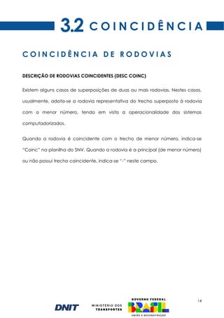 14
DESCRIÇÃO DE RODOVIAS COINCIDENTES (DESC COINC)
Existem alguns casos de superposições de duas ou mais rodovias. Nestes casos,
usualmente, adota-se a rodovia representativa do trecho superposto à rodovia
com o menor número, tendo em vista a operacionalidade dos sistemas
computadorizados.
Quando a rodovia é coincidente com o trecho de menor número, indica-se
“Coinc” na planilha do SNV. Quando a rodovia é a principal (de menor número)
ou não possui trecho coincidente, indica-se “-” neste campo.
C O I N C I D Ê N C I A D E R O D O V I A S
C O I N C I D Ê N C I A
3.2
 