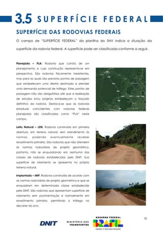 18
S U P E R F Í C I E F E D E R A L
Planejada – PLA: Rodovia que consta de um
planejamento e cuja construção representa-se em
perspectiva. São rodovias fisicamente inexistentes,
mas para as quais são previstos pontos de passagem
que estabelecem uma diretriz destinada a atender
uma demanda potencial de tráfego. Estes pontos de
passagem não são obrigatórios até que a realização
de estudos e/ou projetos estabeleçam o traçado
definitivo da rodovia. Destaca-se que as rodovias
estaduais coincidentes com rodovias federais
planejadas são classificadas como “PLA” neste
campo.
Leito Natural – LEN: Rodovia construída em primeira
abertura, em terreno natural, sem atendimento às
normas, podendo eventualmente receber
revestimento primário. São rodovias que não atendem
às normas rodoviárias de projeto geométrico,
portanto, não se enquadrando em nenhuma das
classes de rodovias estabelecidas pelo DNIT. Sua
superfície de rolamento se apresenta no próprio
terreno natural.
Implantada – IMP: Rodovia construída de acordo com
as normas rodoviárias de projeto geométrico e que se
enquadram em determinada classe estabelecida
pelo DNIT. São rodovias que apresentam superfície de
rolamento sem pavimentação e normalmente em
revestimento primário, permitindo o tráfego no
decorrer do ano.
SUPERFÍCIE DAS RODOVIAS FEDERAIS
O campo de “SUPERFÍCIE FEDERAL” da planilha do SNV indica a situação da
superfície da rodovia federal. A superfície pode ser classificada conforme a seguir.
3.5
 