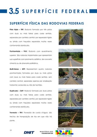 19
S U P E R F Í C I E F E D E R A L
Pista tripla – TRP: Rodovia formada por três pistas
com duas ou mais faixas para cada sentido,
separadas por canteiro central, por separador rígido
ou ainda com traçados separados muitas vezes
contornando obstáculos.
Pavimentada – PAV: Rodovia com revestimento
superior. São rodovias implantadas que apresentam
sua superfície com pavimento asfáltico, de concreto
cimento ou de alvenaria poliédrica.
Multi-faixas – MTF: Representam quatro rodovias
pavimentadas formadas por duas ou mais pistas
com duas ou mais faixas para cada sentido, sem
canteiro central, separadas apenas por sinalização
horizontal, acrescida ou não de tachões.
Duplicada – DUP: Rodovia formada por duas pistas
com duas ou mais faixas para cada sentido,
separadas por canteiro central, por separador rígido
ou ainda com traçados separados muitas vezes
contornando obstáculos.
Travessia – TRV: Travessias de cursos d’água, são
trechos de transposição de rios em que não há
ponte.
SUPERFÍCIE FÍSICA DAS RODOVIAS FEDERAIS
3.5
 