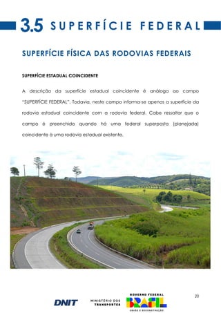 20
SUPERFÍCIE ESTADUAL COINCIDENTE
A descrição da superfície estadual coincidente é análoga ao campo
“SUPERFÍCIE FEDERAL”. Todavia, neste campo informa-se apenas a superfície da
rodovia estadual coincidente com a rodovia federal. Cabe ressaltar que o
campo é preenchido quando há uma federal superposta (planejada)
coincidente à uma rodovia estadual existente.
S U P E R F Í C I E F E D E R A L
SUPERFÍCIE FÍSICA DAS RODOVIAS FEDERAIS
3.5
 