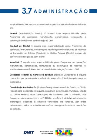 22
A D M I N I S T R A Ç Ã O
Na planilha do SNV, o campo de administração das rodovias federais divide-se
em:
Federal (Administração Direta): É aquela cuja responsabilidade pelos
Programas de operação, manutenção, conservação, restauração e
construção de rodovias está a cargo do DNIT.
Estadual ou Distrital: É aquela cuja responsabilidade pelos Programas de
operação, manutenção, conservação, restauração ou construção de rodovias
foi transferida ao Estado (Estadual) ou Distrito Federal (Distrital) através de
convênio de delegação com o DNIT.
Municipal: É aquela cuja responsabilidade pelos Programas de operação,
manutenção, conservação, restauração ou construção de rodovias foi
transferida ao município através de convênio de delegação com o DNIT.
Concessão Federal ou Concessão Estadual (Rodovia Concedida): É aquela
concedida por processo de transferência temporária à iniciativa privada para
exploração.
Convênio de Administração (Rodovia Delegada ao Município, Estado ou Distrito
Federal para Concessão): É aquela, a qual um determinado município, Estado
ou Distrito Federal, após celebração de convênio com o Ministério dos
Transportes de acordo com a Lei 9.277/96, transfere à iniciativa privada para
exploração, cabendo à empresa vencedora da licitação, por prazo
determinado, todos os trabalhos necessários para garantir as boas condições
da estrada.
3.7
 