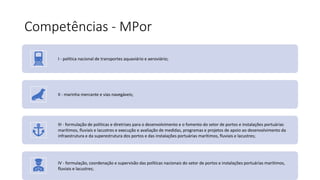 Competências - MPor
I - política nacional de transportes aquaviário e aeroviário;
II - marinha mercante e vias navegáveis;
III - formulação de políticas e diretrizes para o desenvolvimento e o fomento do setor de portos e instalações portuárias
marítimos, fluviais e lacustres e execução e avaliação de medidas, programas e projetos de apoio ao desenvolvimento da
infraestrutura e da superestrutura dos portos e das instalações portuárias marítimos, fluviais e lacustres;
IV - formulação, coordenação e supervisão das políticas nacionais do setor de portos e instalações portuárias marítimos,
fluviais e lacustres;
 