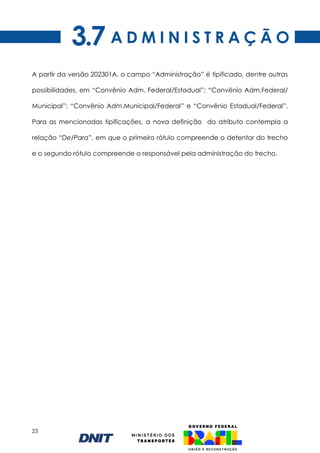 23
A D M I N I S T R A Ç Ã O
3.7
A partir da versão 202301A, o campo “Administração” é tipificado, dentre outras
possibilidades, em “Convênio Adm. Federal/Estadual”; “Convênio Adm.Federal/
Municipal”; “Convênio Adm.Municipal/Federal” e “Convênio Estadual/Federal”.
Para as mencionadas tipificações, a nova definição do atributo contempla a
relação “De/Para”, em que o primeiro rótulo compreende o detentor do trecho
e o segundo rótulo compreende o responsável pela administração do trecho.
 