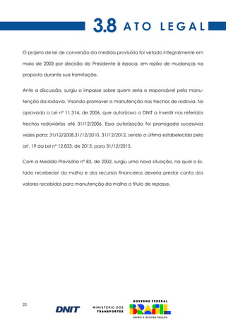 25
O projeto de lei de conversão da medida provisória foi vetado integralmente em
maio de 2003 por decisão do Presidente à época, em razão de mudanças na
proposta durante sua tramitação.
Ante a discussão, surgiu o impasse sobre quem seria o responsável pela manu-
tenção da rodovia. Visando promover a manutenção nos trechos de rodovia, foi
aprovada a Lei nº 11.314, de 2006, que autorizava o DNIT a investir nos referidos
trechos rodoviários até 31/12/2006. Essa autorização foi prorrogada sucessivas
vezes para: 31/12/2008,31/12/2010, 31/12/2012, sendo a última estabelecida pelo
art. 19 da Lei nº 12.833, de 2013, para 31/12/2015.
Com a Medida Provisória nº 82, de 2002, surgiu uma nova situação, na qual o Es-
tado recebedor da malha e dos recursos financeiros deveria prestar conta dos
valores recebidos para manutenção da malha a título de repasse.
A T O L E G A L
3.8
 