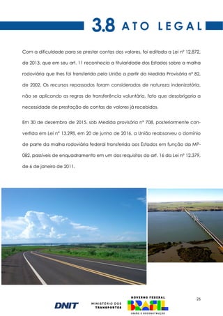 26
Com a dificuldade para se prestar contas dos valores, foi editada a Lei nº 12.872,
de 2013, que em seu art. 11 reconhecia a titularidade dos Estados sobre a malha
rodoviária que lhes foi transferida pela União a partir da Medida Provisória nº 82,
de 2002. Os recursos repassados foram considerados de natureza indenizatória,
não se aplicando as regras de transferência voluntária, fato que desobrigaria a
necessidade de prestação de contas de valores já recebidos.
Em 30 de dezembro de 2015, sob Medida provisória nº 708, posteriormente con-
vertida em Lei n° 13.298, em 20 de junho de 2016, a União reabsorveu o domínio
de parte da malha rodoviária federal transferida aos Estados em função da MP-
082, passíveis de enquadramento em um dos requisitos do art. 16 da Lei nº 12.379,
de 6 de janeiro de 2011.
A T O L E G A L
3.8
 