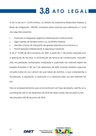 27
O art.16 da Lei n° 12.379 instituiu, no âmbito do Subsistema Rodoviário Federal, a
Rede de Integração – RINTER, composta pelas rodovias que satisfaçam a 1 (um)
dos seguintes requisitos:
• Promover a integração regional, interestadual e internacional;
• Ligar capitais de Estados entre si ou ao Distrito Federal;
• Atender a fluxos de transporte de grande relevância econômica; e
• Prover ligações indispensáveis à segurança nacional.
A Lei n° 13.298 de 2016 autorizou ao DNIT, a partir de 1° de janeiro daquele ano,
a aplicação de recursos, a contratação de serviços de conservação, manuten-
ção, recuperação, restauração, sinalização e supervisão nas rodovias objeto da
Medida Provisória nº 82, de 7 de dezembro de 2002, ficando também responsá-
vel pela tutela do uso comum de suas faixas de domínio, o que compreende a
fiscalização, a regulação, a operação e a cobrança pelo uso das referidas fai-
xas.
Para os empreendimentos que se encontravam em fase de projeto, admitiu-se a
contratação até 31 de dezembro de 2018 de obras nestes trechos para os edi-
tais lançados até 30 de junho de 2018.
A T O L E G A L
3.8
 