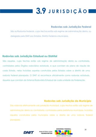 30
J U R I S D I Ç Ã O
3.9
Rodovias sob Jurisdição Federal
São rodovias efetivamente sob jurisdição municipal, cujos trechos estão sob regime de
administração direta ou contratada, controladas pelas prefeituras municipais, incluídas
aquelas construídas pelos municípios sobre a diretriz de uma rodovia federal
planejada.
Rodovias sob Jurisdição do Município
São aquelas, cujos trechos estão sob regime de administração direta ou contratada,
controladas pelos Órgãos rodoviários estaduais, e que constam do plano de viação de
cada Estado, nelas incluídas aquelas construídas pelos Estados sobre a diretriz de uma
rodovia federal planejada. O DNIT só reconhece oficialmente como rodovias estaduais,
àquelas que constam do Sistema Rodoviário Estadual de cada unidade da Federação.
Rodovias sob Jurisdição Estadual ou Distrital
São as Rodovias Federais, cujos trechos estão sob regime de administração direta, ou
delegada pelo DNIT aos Estados, Distrito Federal e Municípios.
 