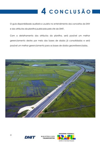 31
C O N C L U S Ã O
O guia disponibilizado auxiliará o usuário no entendimento dos conceitos do SNV
e dos atributos da planilha publicada pelo site do DNIT.
Com o detalhamento dos atributos da planilha, será possível um melhor
gerenciamento destes por meio das bases de dados já consolidadas e será
possível um melhor gerenciamento para as bases de dados georreferenciadas.
4
 