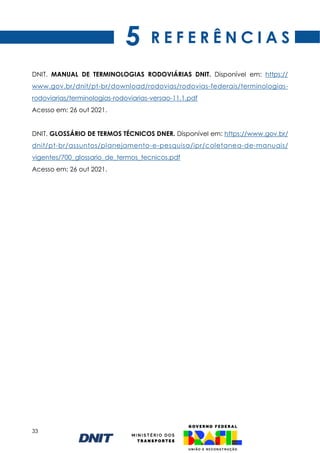33
R E F E R Ê N C I A S
DNIT. MANUAL DE TERMINOLOGIAS RODOVIÁRIAS DNIT. Disponível em: https://
www.gov.br/dnit/pt-br/download/rodovias/rodovias-federais/terminologias-
rodoviarias/terminologias-rodoviarias-versao-11.1.pdf
Acesso em: 26 out 2021.
DNIT. GLOSSÁRIO DE TERMOS TÉCNICOS DNER. Disponível em: https://www.gov.br/
dnit/pt-br/assuntos/planejamento-e-pesquisa/ipr/coletanea-de-manuais/
vigentes/700_glossario_de_termos_tecnicos.pdf
Acesso em: 26 out 2021.
5
 