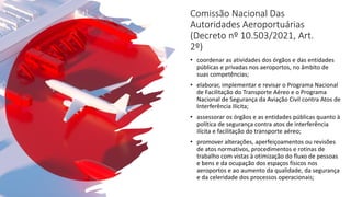 Comissão Nacional Das
Autoridades Aeroportuárias
(Decreto nº 10.503/2021, Art.
2º)
• coordenar as atividades dos órgãos e das entidades
públicas e privadas nos aeroportos, no âmbito de
suas competências;
• elaborar, implementar e revisar o Programa Nacional
de Facilitação do Transporte Aéreo e o Programa
Nacional de Segurança da Aviação Civil contra Atos de
Interferência Ilícita;
• assessorar os órgãos e as entidades públicas quanto à
política de segurança contra atos de interferência
ilícita e facilitação do transporte aéreo;
• promover alterações, aperfeiçoamentos ou revisões
de atos normativos, procedimentos e rotinas de
trabalho com vistas à otimização do fluxo de pessoas
e bens e da ocupação dos espaços físicos nos
aeroportos e ao aumento da qualidade, da segurança
e da celeridade dos processos operacionais;
 