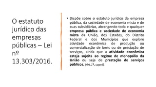 O estatuto
jurídico das
empresas
públicas – Lei
nº
13.303/2016.
• Dispõe sobre o estatuto jurídico da empresa
pública, da sociedade de economia mista e de
suas subsidiárias, abrangendo toda e qualquer
empresa pública e sociedade de economia
mista da União, dos Estados, do Distrito
Federal e dos Municípios que explore
atividade econômica de produção ou
comercialização de bens ou de prestação de
serviços, ainda que a atividade econômica
esteja sujeita ao regime de monopólio da
União ou seja de prestação de serviços
públicos. (Art.1º, caput)
 