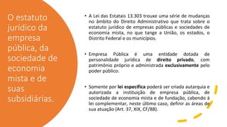 O estatuto
jurídico da
empresa
pública, da
sociedade de
economia
mista e de
suas
subsidiárias.
• A Lei das Estatais 13.303 trouxe uma série de mudanças
no âmbito do Direito Administrativo que trata sobre o
estatuto jurídico de empresas públicas e sociedades de
economia mista, no que tange a União, os estados, o
Distrito Federal e os municípios.
• Empresa Pública é uma entidade dotada de
personalidade jurídica de direito privado, com
patrimônio próprio e administrada exclusivamente pelo
poder público.
• Somente por lei específica poderá ser criada autarquia e
autorizada a instituição de empresa pública, de
sociedade de economia mista e de fundação, cabendo à
lei complementar, neste último caso, definir as áreas de
sua atuação (Art. 37, XIX, CF/88).
 