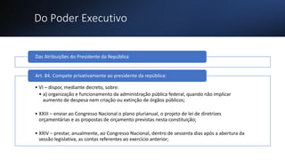 Do Poder Executivo
Das Atribuições do Presidente da República
• VI – dispor, mediante decreto, sobre:
• a) organização e funcionamento da administração pública federal, quando não implicar
aumento de despesa nem criação ou extinção de órgãos públicos;
• XXIII – enviar ao Congresso Nacional o plano plurianual, o projeto de lei de diretrizes
orçamentárias e as propostas de orçamento previstas nesta constituição;
• XXIV – prestar, anualmente, ao Congresso Nacional, dentro de sessenta dias após a abertura da
sessão legislativa, as contas referentes ao exercício anterior;
Art. 84. Compete privativamente ao presidente da república:
 
