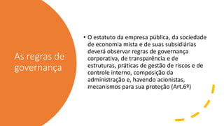 As regras de
governança
• O estatuto da empresa pública, da sociedade
de economia mista e de suas subsidiárias
deverá observar regras de governança
corporativa, de transparência e de
estruturas, práticas de gestão de riscos e de
controle interno, composição da
administração e, havendo acionistas,
mecanismos para sua proteção (Art.6º)
 