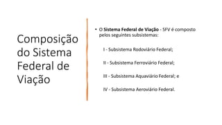 Composição
do Sistema
Federal de
Viação
• O Sistema Federal de Viação - SFV é composto
pelos seguintes subsistemas:
I - Subsistema Rodoviário Federal;
II - Subsistema Ferroviário Federal;
III - Subsistema Aquaviário Federal; e
IV - Subsistema Aeroviário Federal.
 