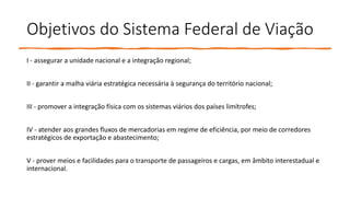 Objetivos do Sistema Federal de Viação
I - assegurar a unidade nacional e a integração regional;
II - garantir a malha viária estratégica necessária à segurança do território nacional;
III - promover a integração física com os sistemas viários dos países limítrofes;
IV - atender aos grandes fluxos de mercadorias em regime de eficiência, por meio de corredores
estratégicos de exportação e abastecimento;
V - prover meios e facilidades para o transporte de passageiros e cargas, em âmbito interestadual e
internacional.
 