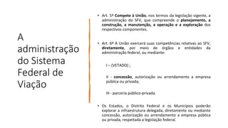 A
administração
do Sistema
Federal de
Viação
• Art. 5º Compete à União, nos termos da legislação vigente, a
administração do SFV, que compreende o planejamento, a
construção, a manutenção, a operação e a exploração dos
respectivos componentes.
• Art. 6º A União exercerá suas competências relativas ao SFV,
diretamente, por meio de órgãos e entidades da
administração federal, ou mediante:
I – (VETADO) ;
II - concessão, autorização ou arrendamento a empresa
pública ou privada;
III - parceria público-privada.
• Os Estados, o Distrito Federal e os Municípios poderão
explorar a infraestrutura delegada, diretamente ou mediante
concessão, autorização ou arrendamento a empresa pública
ou privada, respeitada a legislação federal.
 